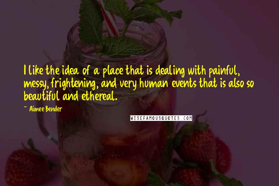 Aimee Bender Quotes: I like the idea of a place that is dealing with painful, messy, frightening, and very human events that is also so beautiful and ethereal.