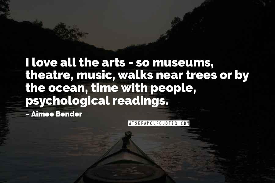 Aimee Bender Quotes: I love all the arts - so museums, theatre, music, walks near trees or by the ocean, time with people, psychological readings.