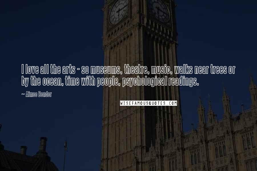 Aimee Bender Quotes: I love all the arts - so museums, theatre, music, walks near trees or by the ocean, time with people, psychological readings.