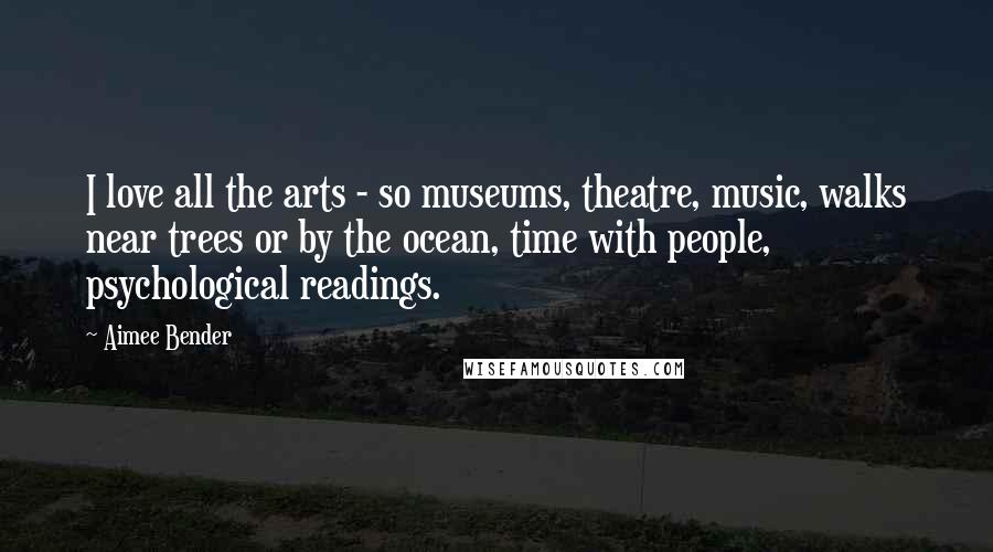 Aimee Bender Quotes: I love all the arts - so museums, theatre, music, walks near trees or by the ocean, time with people, psychological readings.