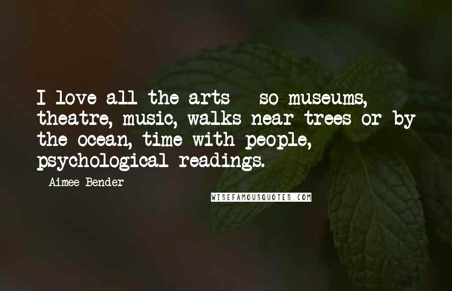 Aimee Bender Quotes: I love all the arts - so museums, theatre, music, walks near trees or by the ocean, time with people, psychological readings.