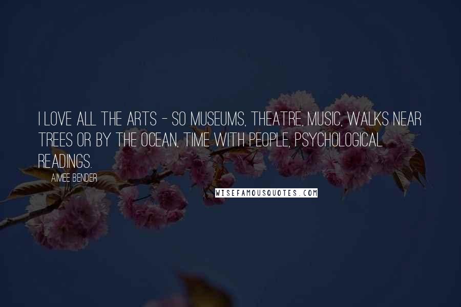 Aimee Bender Quotes: I love all the arts - so museums, theatre, music, walks near trees or by the ocean, time with people, psychological readings.