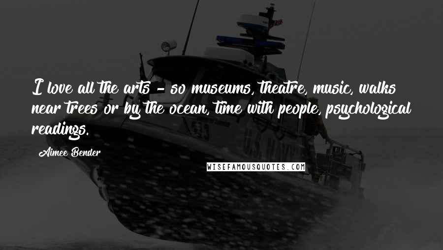 Aimee Bender Quotes: I love all the arts - so museums, theatre, music, walks near trees or by the ocean, time with people, psychological readings.