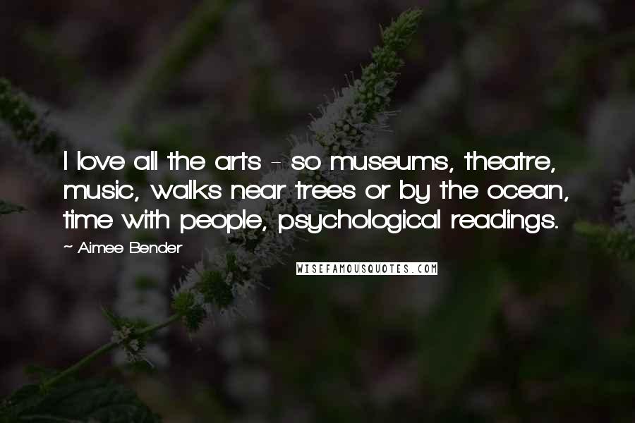 Aimee Bender Quotes: I love all the arts - so museums, theatre, music, walks near trees or by the ocean, time with people, psychological readings.