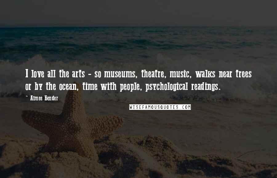 Aimee Bender Quotes: I love all the arts - so museums, theatre, music, walks near trees or by the ocean, time with people, psychological readings.