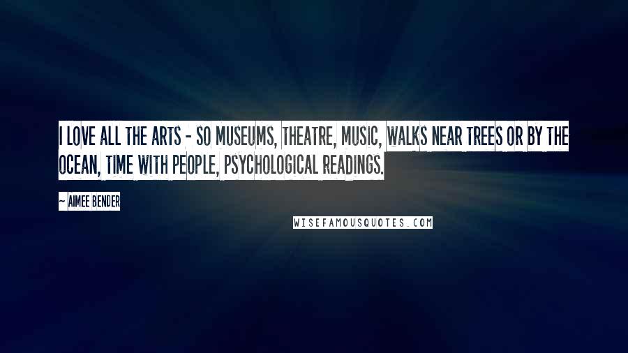 Aimee Bender Quotes: I love all the arts - so museums, theatre, music, walks near trees or by the ocean, time with people, psychological readings.