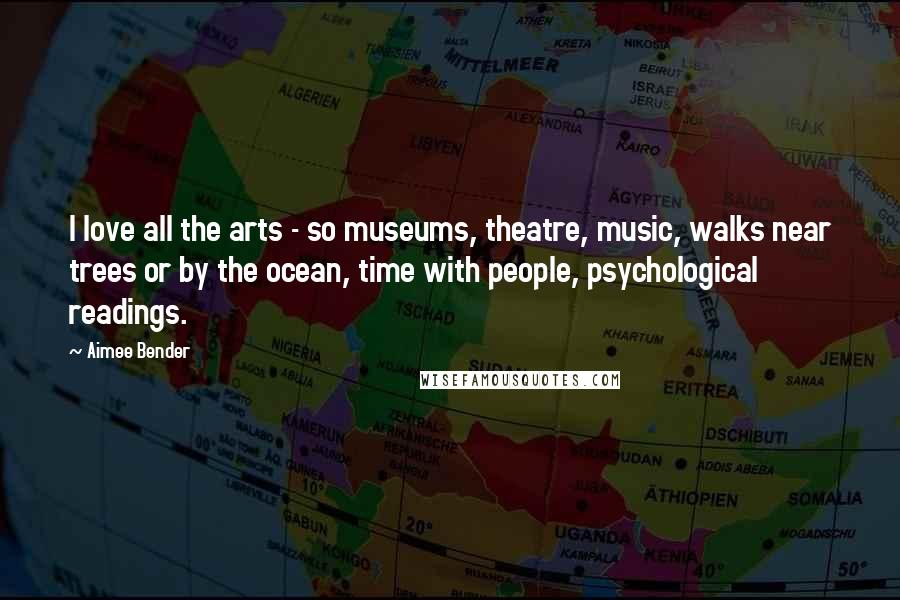 Aimee Bender Quotes: I love all the arts - so museums, theatre, music, walks near trees or by the ocean, time with people, psychological readings.