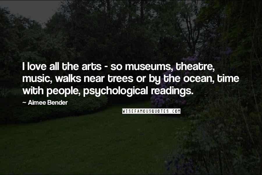 Aimee Bender Quotes: I love all the arts - so museums, theatre, music, walks near trees or by the ocean, time with people, psychological readings.