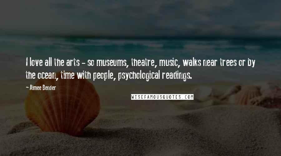 Aimee Bender Quotes: I love all the arts - so museums, theatre, music, walks near trees or by the ocean, time with people, psychological readings.