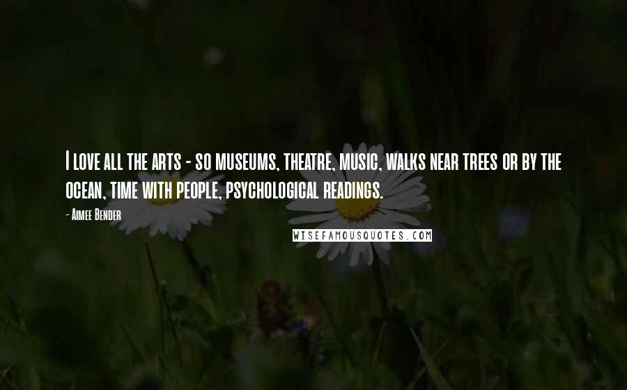 Aimee Bender Quotes: I love all the arts - so museums, theatre, music, walks near trees or by the ocean, time with people, psychological readings.