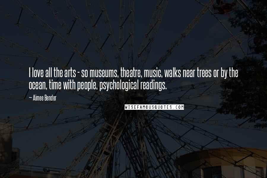 Aimee Bender Quotes: I love all the arts - so museums, theatre, music, walks near trees or by the ocean, time with people, psychological readings.