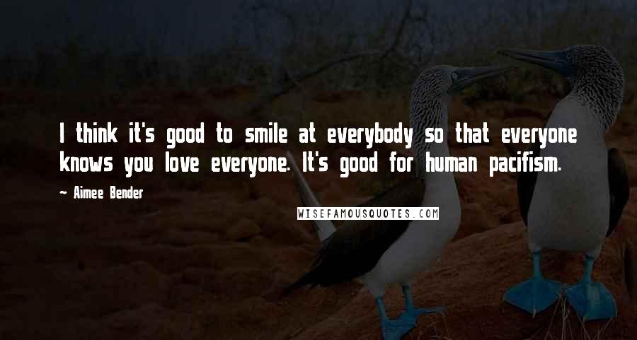 Aimee Bender Quotes: I think it's good to smile at everybody so that everyone knows you love everyone. It's good for human pacifism.