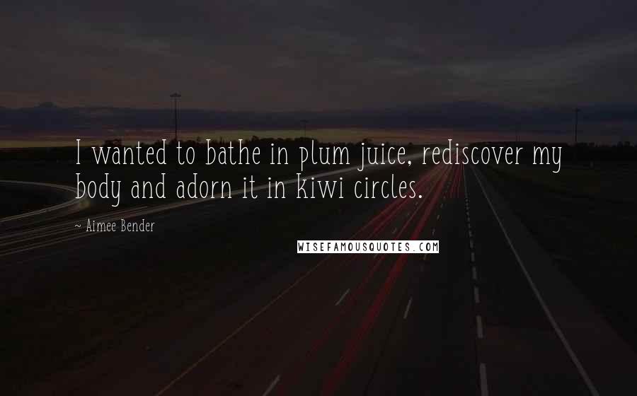 Aimee Bender Quotes: I wanted to bathe in plum juice, rediscover my body and adorn it in kiwi circles.