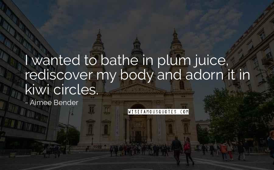 Aimee Bender Quotes: I wanted to bathe in plum juice, rediscover my body and adorn it in kiwi circles.