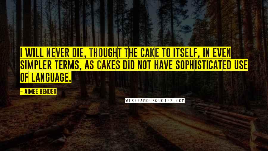 Aimee Bender Quotes: I will never die, thought the cake to itself, in even simpler terms, as cakes did not have sophisticated use of language.