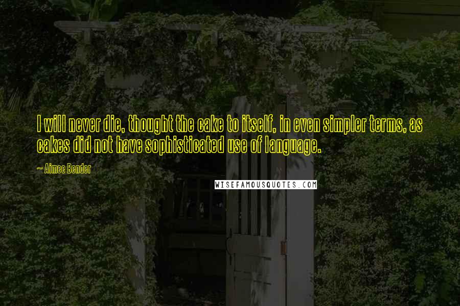 Aimee Bender Quotes: I will never die, thought the cake to itself, in even simpler terms, as cakes did not have sophisticated use of language.