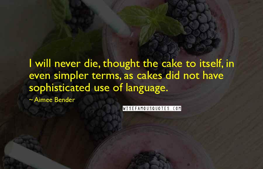 Aimee Bender Quotes: I will never die, thought the cake to itself, in even simpler terms, as cakes did not have sophisticated use of language.