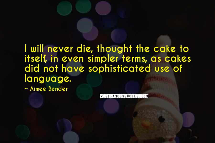 Aimee Bender Quotes: I will never die, thought the cake to itself, in even simpler terms, as cakes did not have sophisticated use of language.