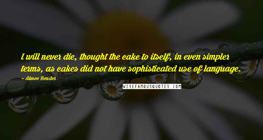 Aimee Bender Quotes: I will never die, thought the cake to itself, in even simpler terms, as cakes did not have sophisticated use of language.