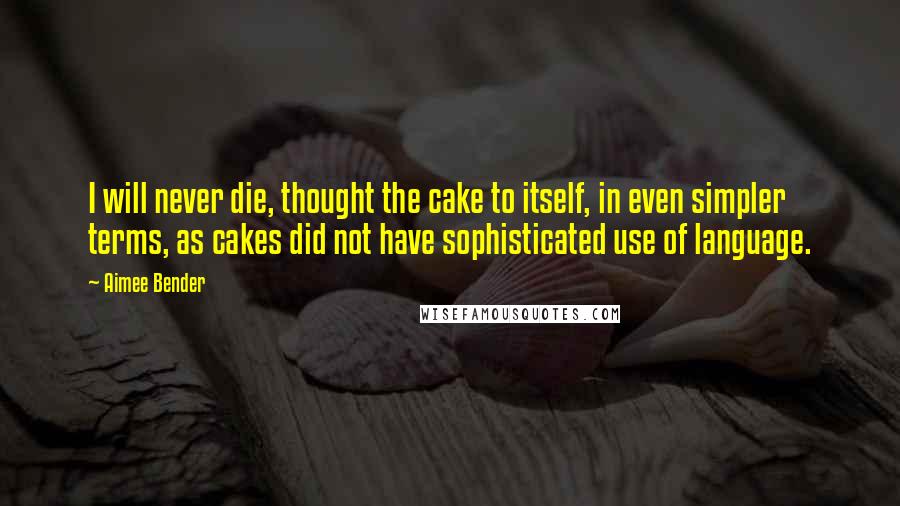 Aimee Bender Quotes: I will never die, thought the cake to itself, in even simpler terms, as cakes did not have sophisticated use of language.