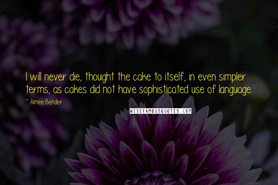 Aimee Bender Quotes: I will never die, thought the cake to itself, in even simpler terms, as cakes did not have sophisticated use of language.