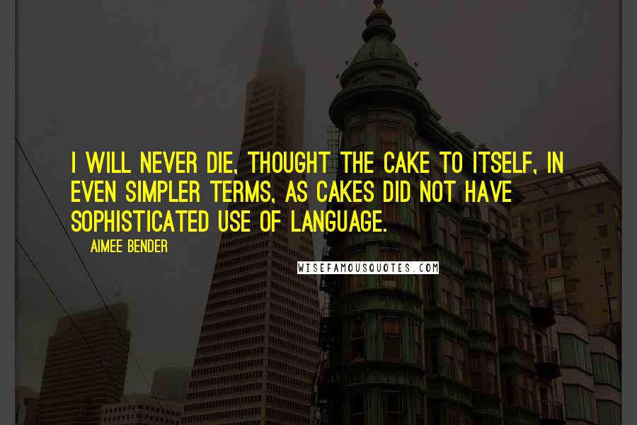 Aimee Bender Quotes: I will never die, thought the cake to itself, in even simpler terms, as cakes did not have sophisticated use of language.