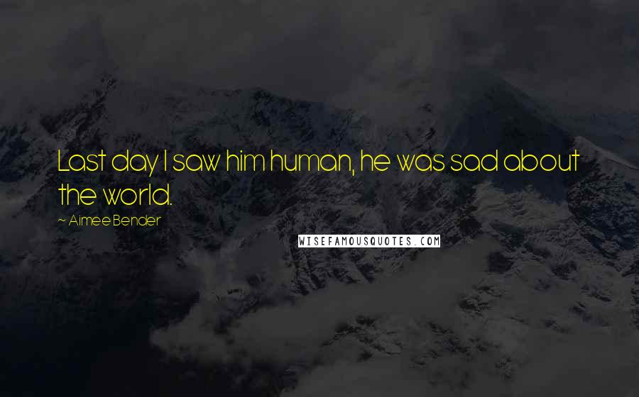 Aimee Bender Quotes: Last day I saw him human, he was sad about the world.