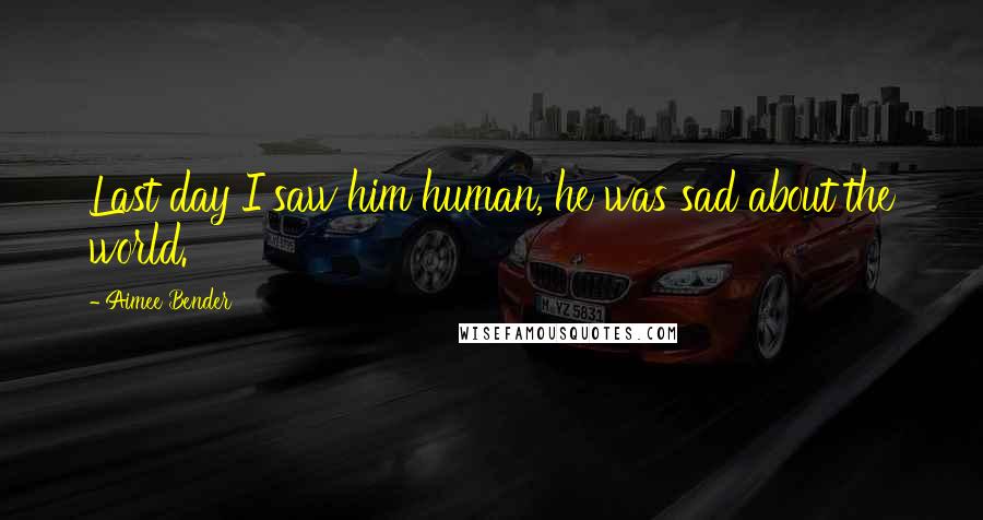 Aimee Bender Quotes: Last day I saw him human, he was sad about the world.