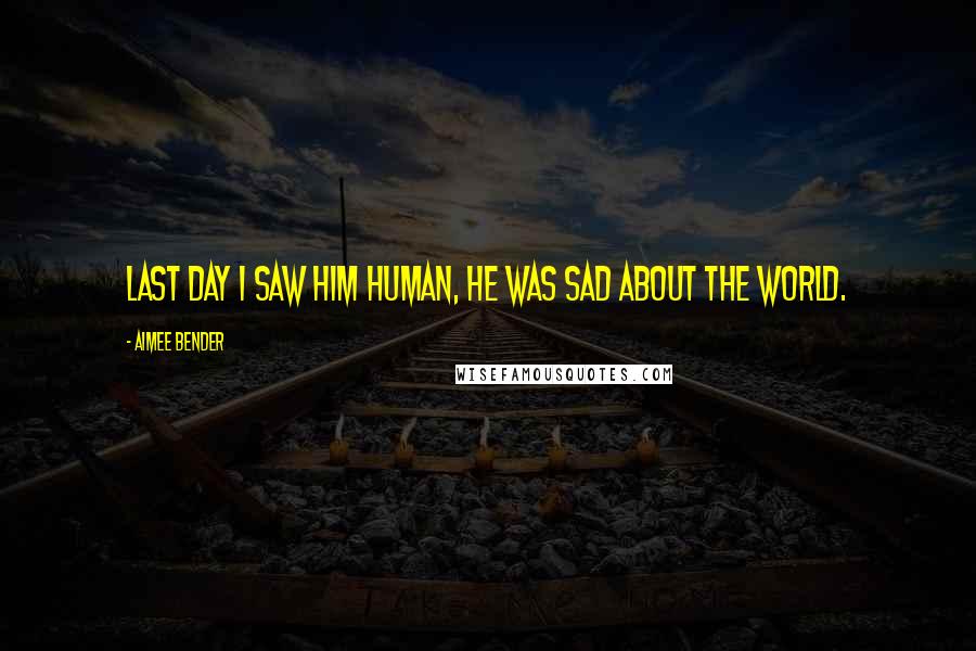 Aimee Bender Quotes: Last day I saw him human, he was sad about the world.