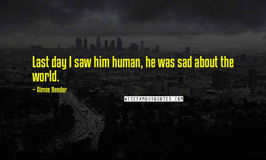 Aimee Bender Quotes: Last day I saw him human, he was sad about the world.