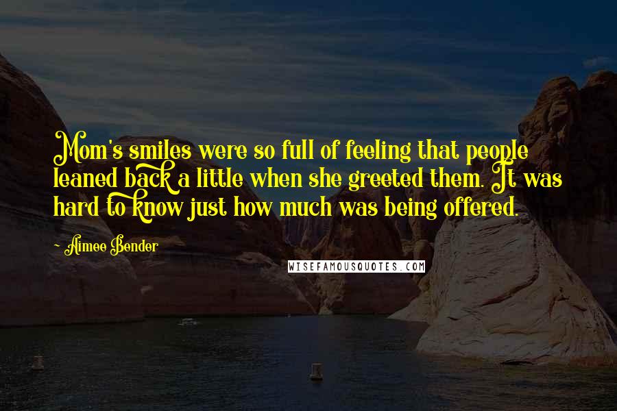 Aimee Bender Quotes: Mom's smiles were so full of feeling that people leaned back a little when she greeted them. It was hard to know just how much was being offered.
