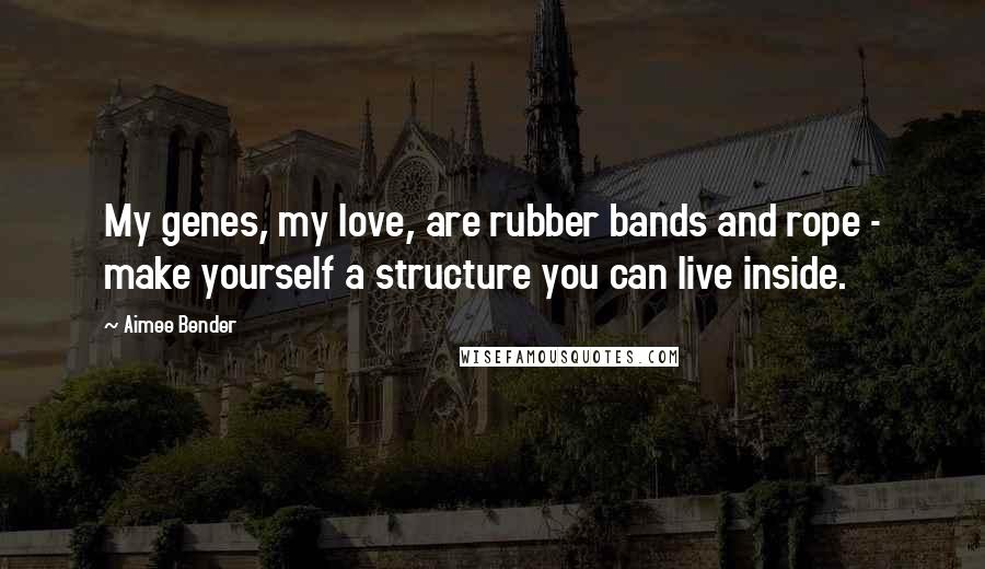 Aimee Bender Quotes: My genes, my love, are rubber bands and rope - make yourself a structure you can live inside.