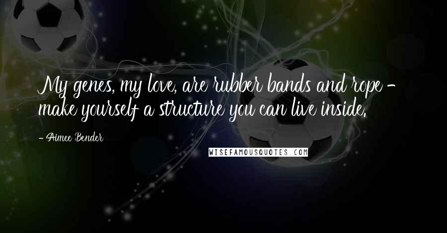 Aimee Bender Quotes: My genes, my love, are rubber bands and rope - make yourself a structure you can live inside.