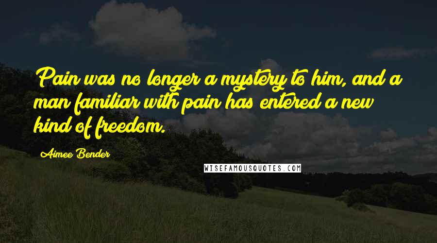 Aimee Bender Quotes: Pain was no longer a mystery to him, and a man familiar with pain has entered a new kind of freedom.