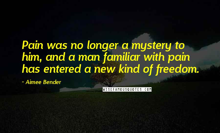 Aimee Bender Quotes: Pain was no longer a mystery to him, and a man familiar with pain has entered a new kind of freedom.