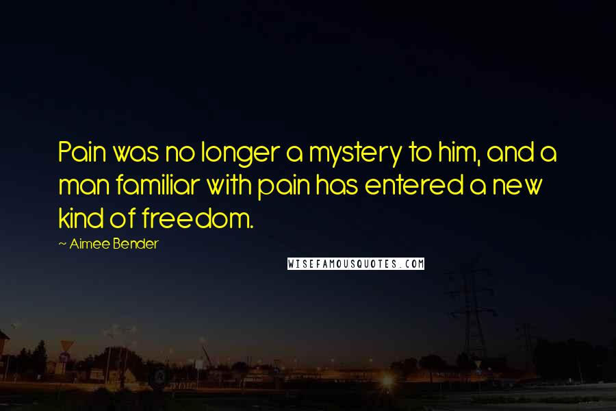 Aimee Bender Quotes: Pain was no longer a mystery to him, and a man familiar with pain has entered a new kind of freedom.