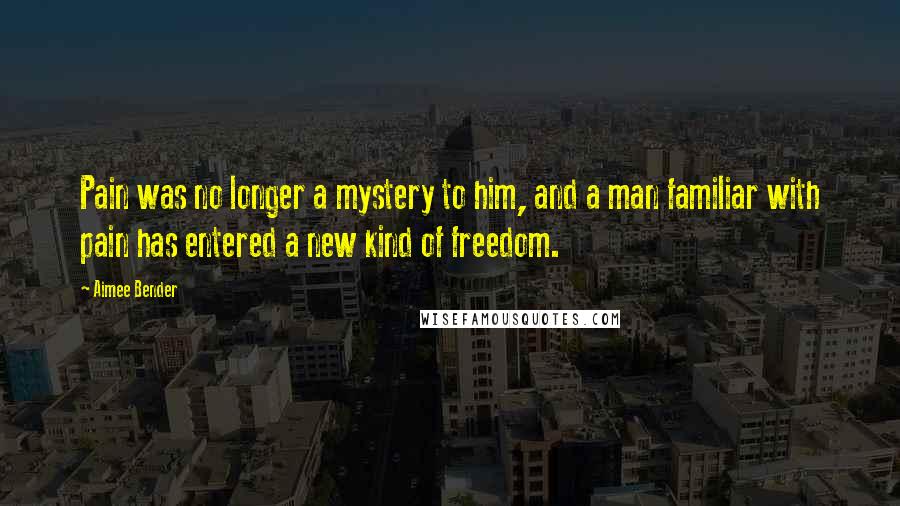 Aimee Bender Quotes: Pain was no longer a mystery to him, and a man familiar with pain has entered a new kind of freedom.