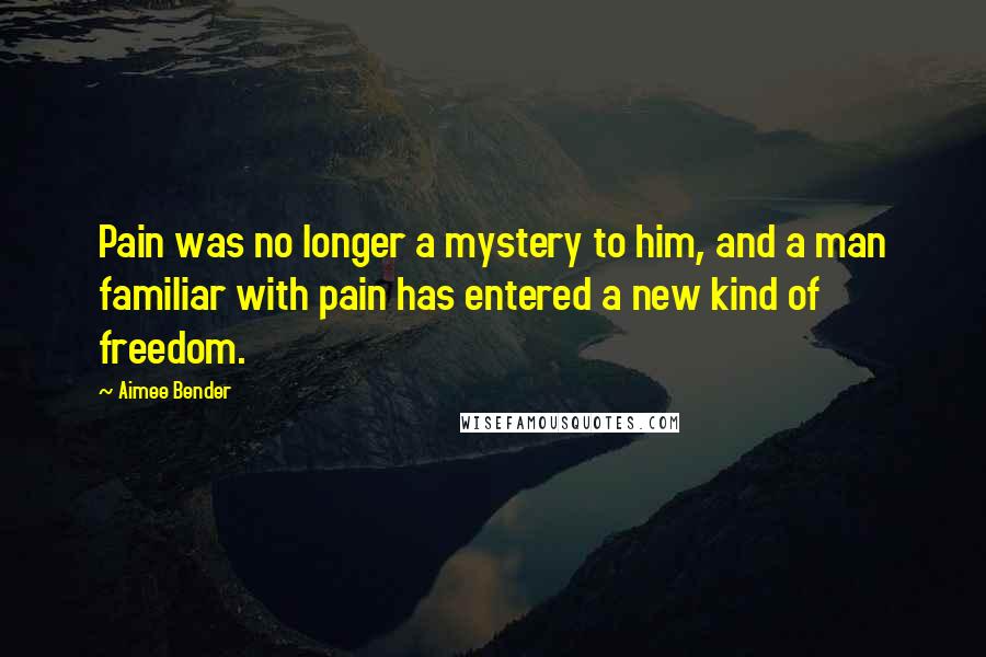 Aimee Bender Quotes: Pain was no longer a mystery to him, and a man familiar with pain has entered a new kind of freedom.