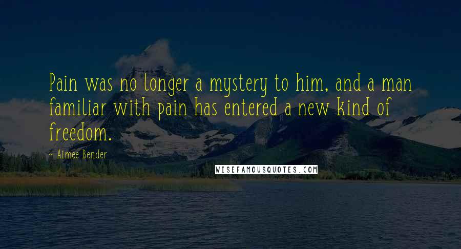 Aimee Bender Quotes: Pain was no longer a mystery to him, and a man familiar with pain has entered a new kind of freedom.