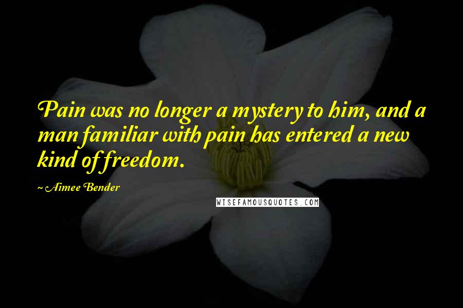 Aimee Bender Quotes: Pain was no longer a mystery to him, and a man familiar with pain has entered a new kind of freedom.