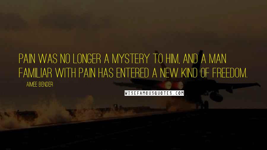 Aimee Bender Quotes: Pain was no longer a mystery to him, and a man familiar with pain has entered a new kind of freedom.