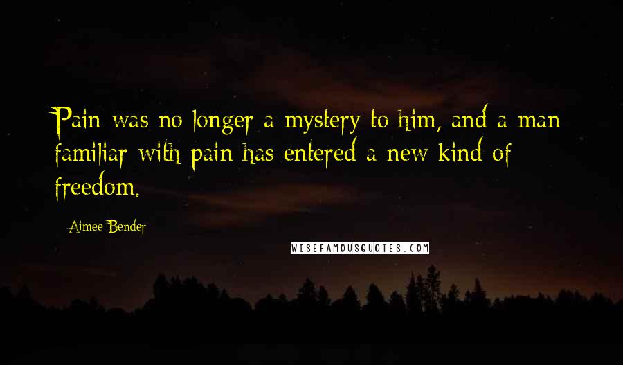 Aimee Bender Quotes: Pain was no longer a mystery to him, and a man familiar with pain has entered a new kind of freedom.