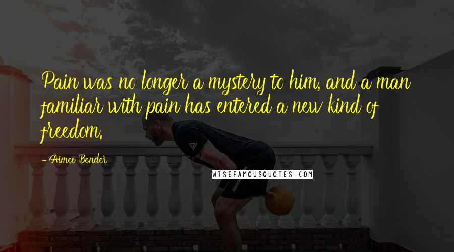 Aimee Bender Quotes: Pain was no longer a mystery to him, and a man familiar with pain has entered a new kind of freedom.