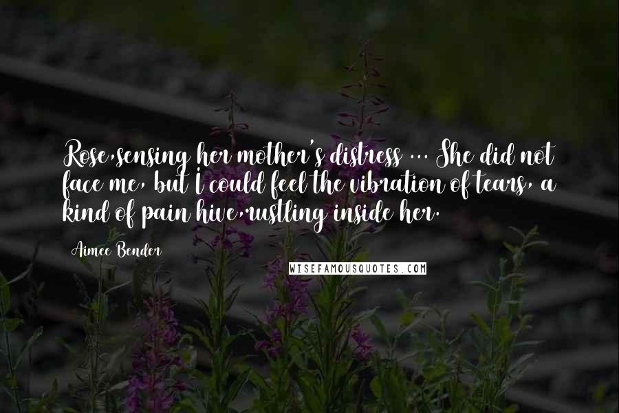 Aimee Bender Quotes: Rose,sensing her mother's distress ... She did not face me, but I could feel the vibration of tears, a kind of pain hive,rustling inside her.