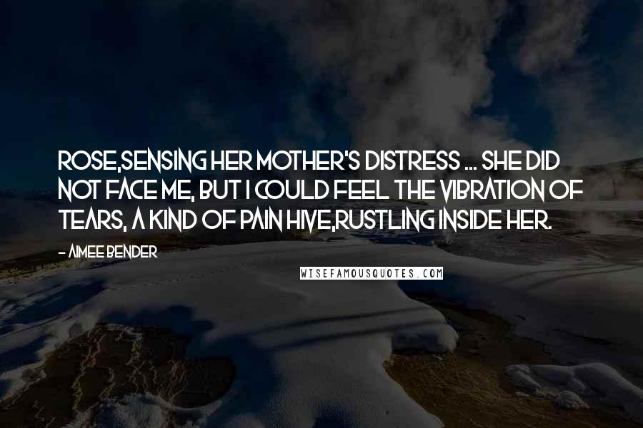 Aimee Bender Quotes: Rose,sensing her mother's distress ... She did not face me, but I could feel the vibration of tears, a kind of pain hive,rustling inside her.