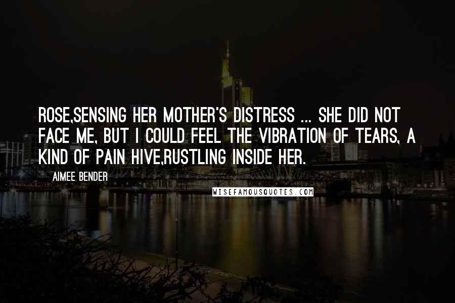 Aimee Bender Quotes: Rose,sensing her mother's distress ... She did not face me, but I could feel the vibration of tears, a kind of pain hive,rustling inside her.