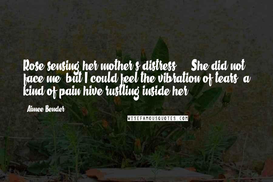 Aimee Bender Quotes: Rose,sensing her mother's distress ... She did not face me, but I could feel the vibration of tears, a kind of pain hive,rustling inside her.