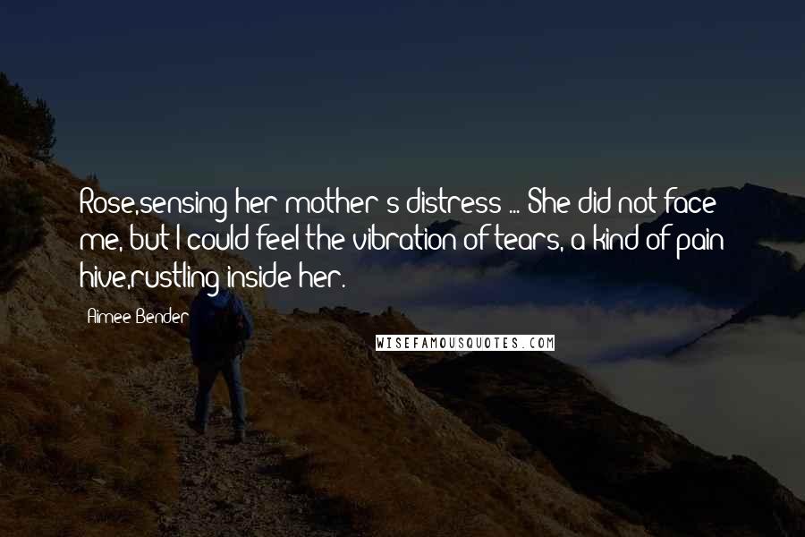 Aimee Bender Quotes: Rose,sensing her mother's distress ... She did not face me, but I could feel the vibration of tears, a kind of pain hive,rustling inside her.