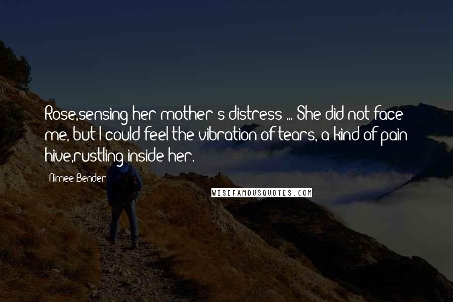 Aimee Bender Quotes: Rose,sensing her mother's distress ... She did not face me, but I could feel the vibration of tears, a kind of pain hive,rustling inside her.