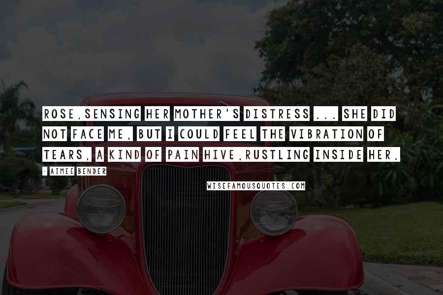 Aimee Bender Quotes: Rose,sensing her mother's distress ... She did not face me, but I could feel the vibration of tears, a kind of pain hive,rustling inside her.